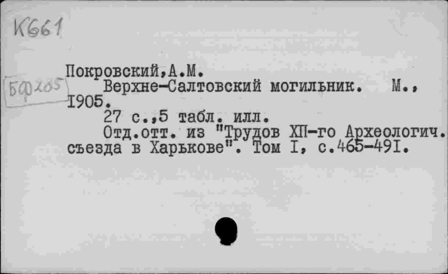 ﻿
Покровский»А.М.
^Верхне-Салтовский могильник. М.» 27 с.»5 табл. илл.
Отд.отт. из "Трудов ХП-го Археология, съезда в Харькове". Том I, с.465-491.